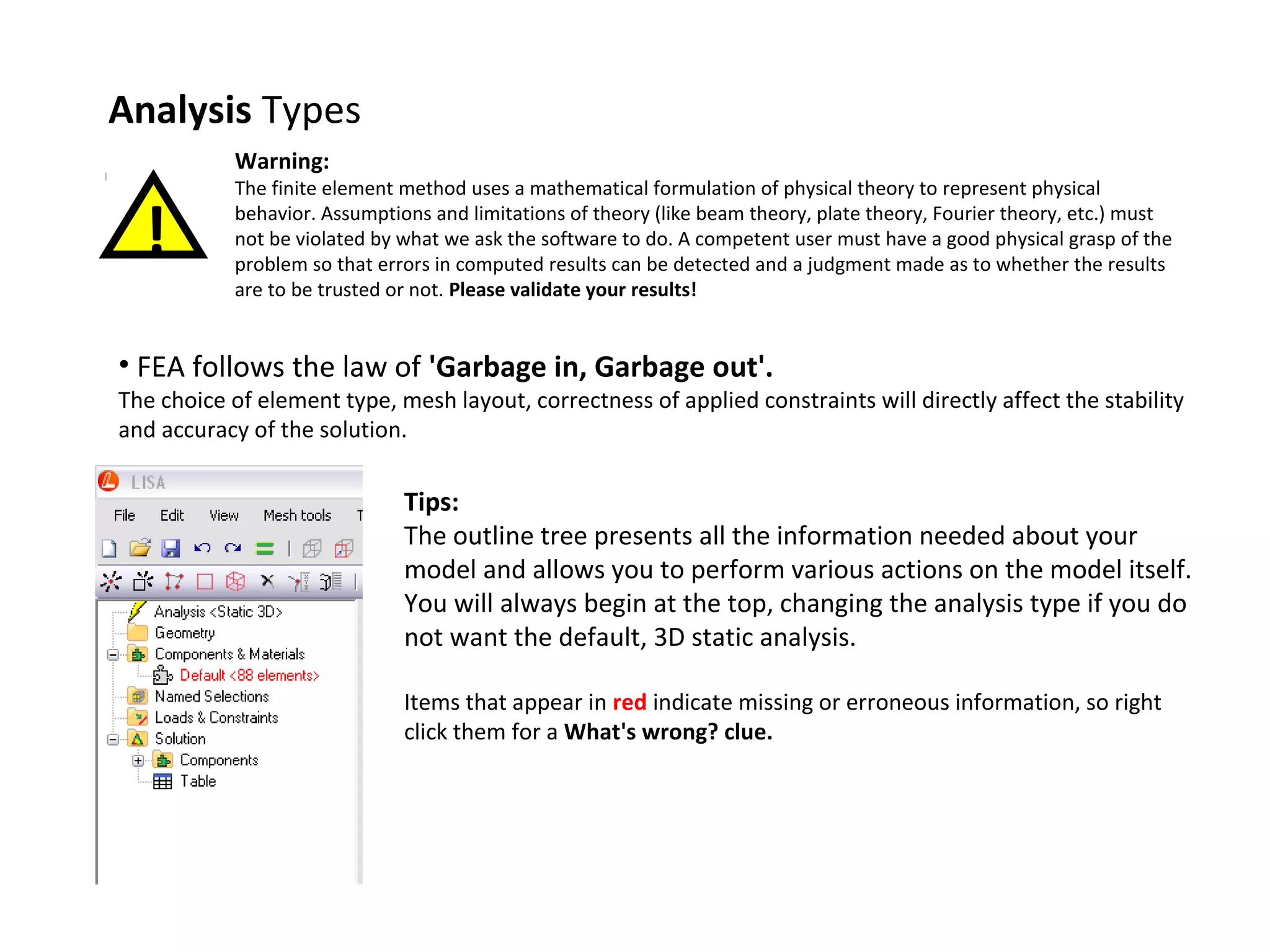 Analysis Types
Warning:

!

The finite element method uses a mathematical formulation of physical theory to represent physical
behavior. Assumptions and limitations of theory (like beam theory, plate theory, Fourier theory, etc.) must
not be violated by what we ask the software to do. A competent user must have a good physical grasp of the
problem so that errors in computed results can be detected and a judgment made as to whether the results
are to be trusted or not. Please validate your results!

• FEA follows the law of 'Garbage in, Garbage out'.

The choice of element type, mesh layout, correctness of applied constraints will directly affect the stability
and accuracy of the solution.

Tips:
The outline tree presents all the information needed about your
model and allows you to perform various actions on the model itself.
You will always begin at the top, changing the analysis type if you do
not want the default, 3D static analysis.
Items that appear in red indicate missing or erroneous information, so right
click them for a What's wrong? clue.

 