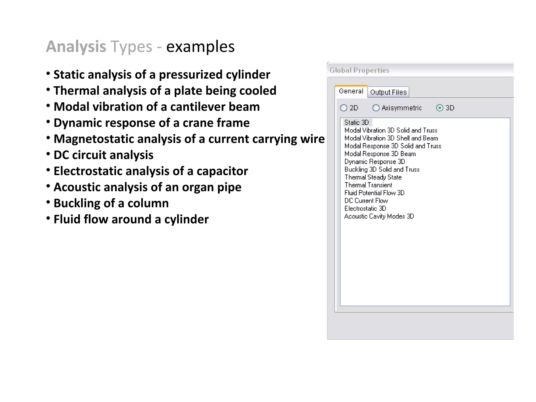 Analysis Types - examples
• Static analysis of a pressurized cylinder
• Thermal analysis of a plate being cooled
• Modal vibration of a cantilever beam
• Dynamic response of a crane frame
• Magnetostatic analysis of a current carrying wire
• DC circuit analysis
• Electrostatic analysis of a capacitor
• Acoustic analysis of an organ pipe
• Buckling of a column
• Fluid flow around a cylinder

 