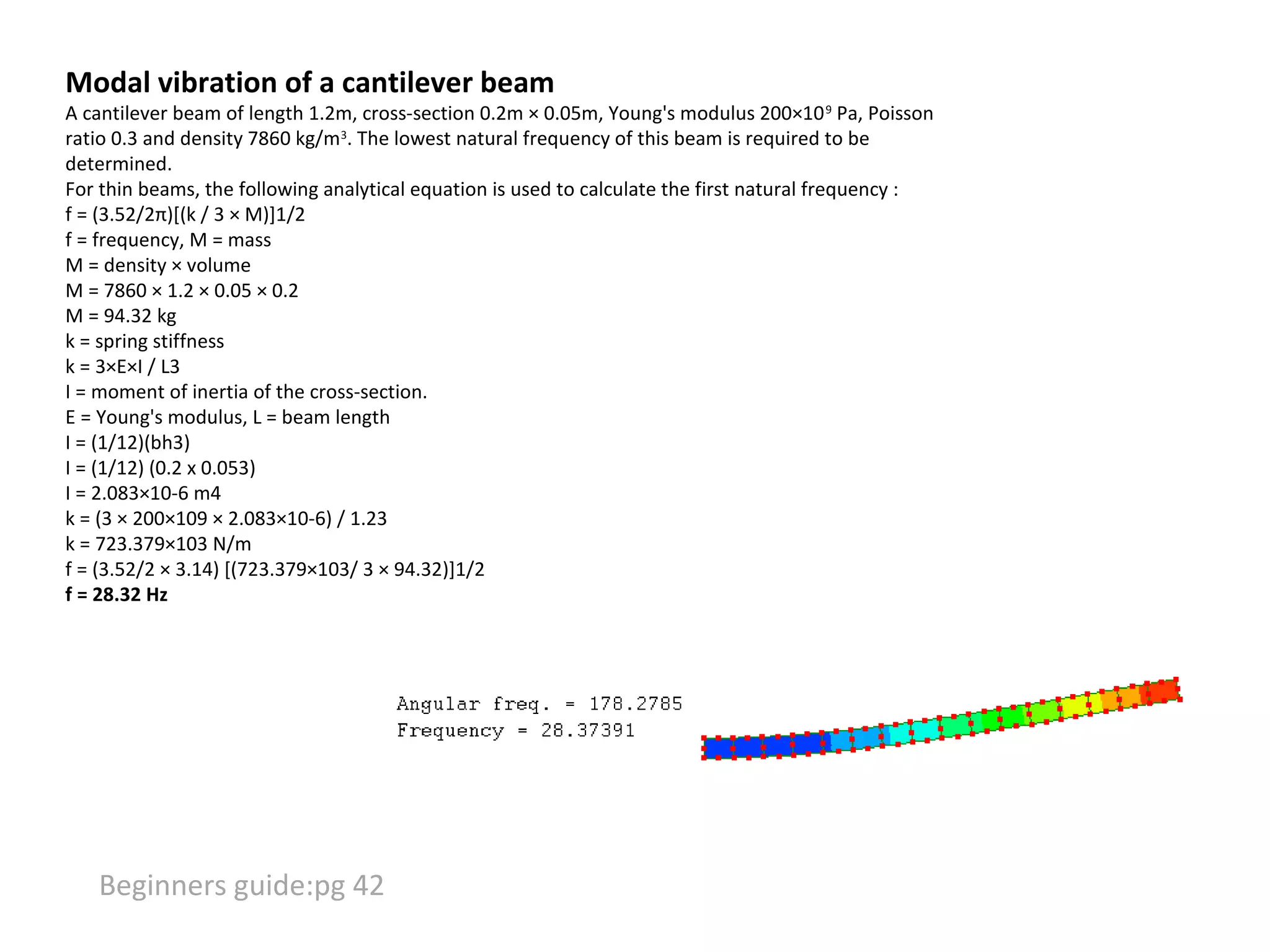 Modal vibration of a cantilever beam

A cantilever beam of length 1.2m, cross-section 0.2m × 0.05m, Young's modulus 200×10 9 Pa, Poisson
ratio 0.3 and density 7860 kg/m3. The lowest natural frequency of this beam is required to be
determined.
For thin beams, the following analytical equation is used to calculate the first natural frequency :
f = (3.52/2π)[(k / 3 × M)]1/2
f = frequency, M = mass
M = density × volume
M = 7860 × 1.2 × 0.05 × 0.2
M = 94.32 kg
k = spring stiffness
k = 3×E×I / L3
I = moment of inertia of the cross-section.
E = Young's modulus, L = beam length
I = (1/12)(bh3)
I = (1/12) (0.2 x 0.053)
I = 2.083×10-6 m4
k = (3 × 200×109 × 2.083×10-6) / 1.23
k = 723.379×103 N/m
f = (3.52/2 × 3.14) [(723.379×103/ 3 × 94.32)]1/2
f = 28.32 Hz

Beginners guide:pg 42

 