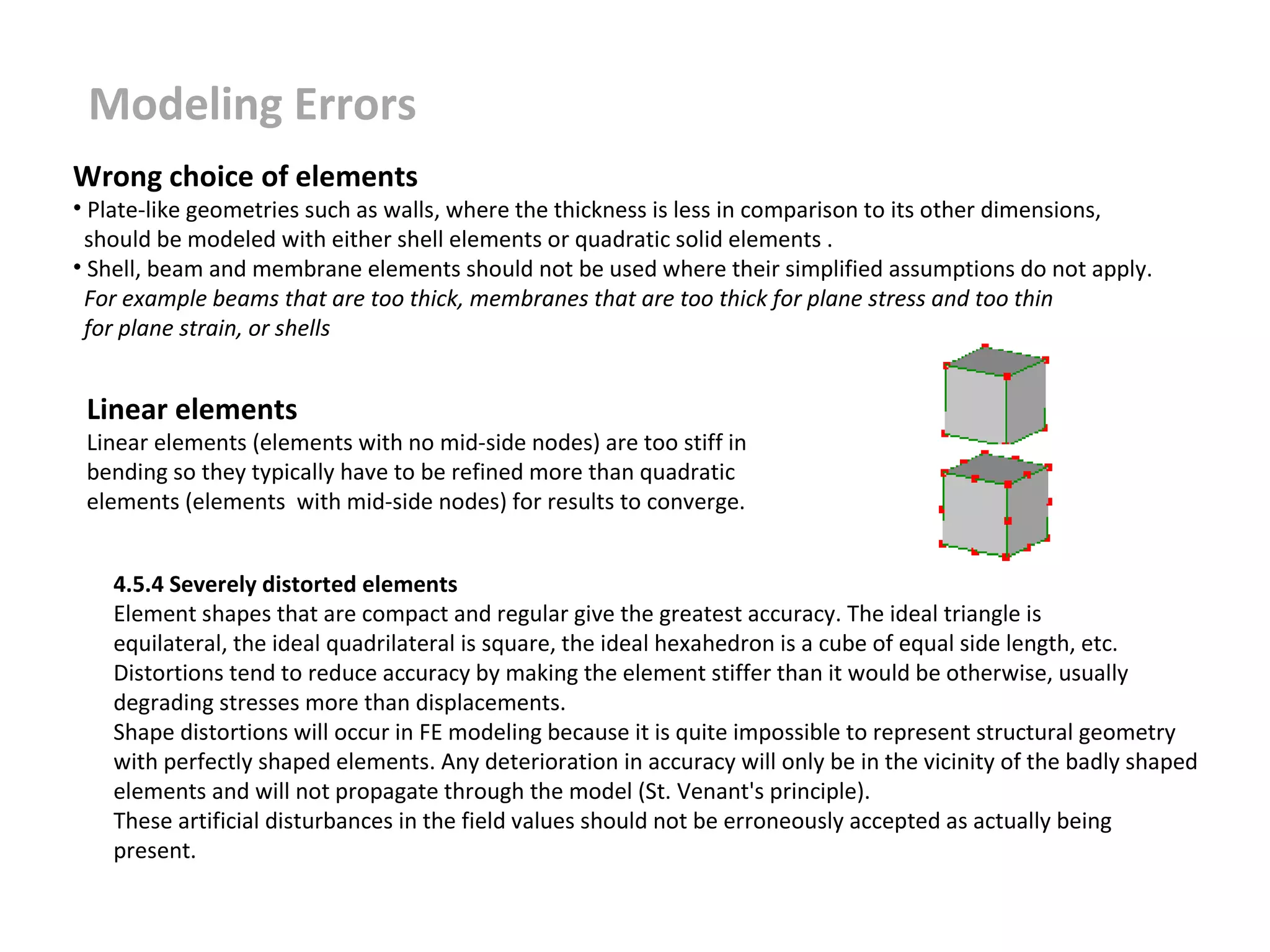 Modeling Errors
Wrong choice of elements

• Plate-like geometries such as walls, where the thickness is less in comparison to its other dimensions,
should be modeled with either shell elements or quadratic solid elements .
• Shell, beam and membrane elements should not be used where their simplified assumptions do not apply.
For example beams that are too thick, membranes that are too thick for plane stress and too thin
for plane strain, or shells

Linear elements

Linear elements (elements with no mid-side nodes) are too stiff in
bending so they typically have to be refined more than quadratic
elements (elements with mid-side nodes) for results to converge.
4.5.4 Severely distorted elements
Element shapes that are compact and regular give the greatest accuracy. The ideal triangle is
equilateral, the ideal quadrilateral is square, the ideal hexahedron is a cube of equal side length, etc.
Distortions tend to reduce accuracy by making the element stiffer than it would be otherwise, usually
degrading stresses more than displacements.
Shape distortions will occur in FE modeling because it is quite impossible to represent structural geometry
with perfectly shaped elements. Any deterioration in accuracy will only be in the vicinity of the badly shaped
elements and will not propagate through the model (St. Venant's principle).
These artificial disturbances in the field values should not be erroneously accepted as actually being
present.

 