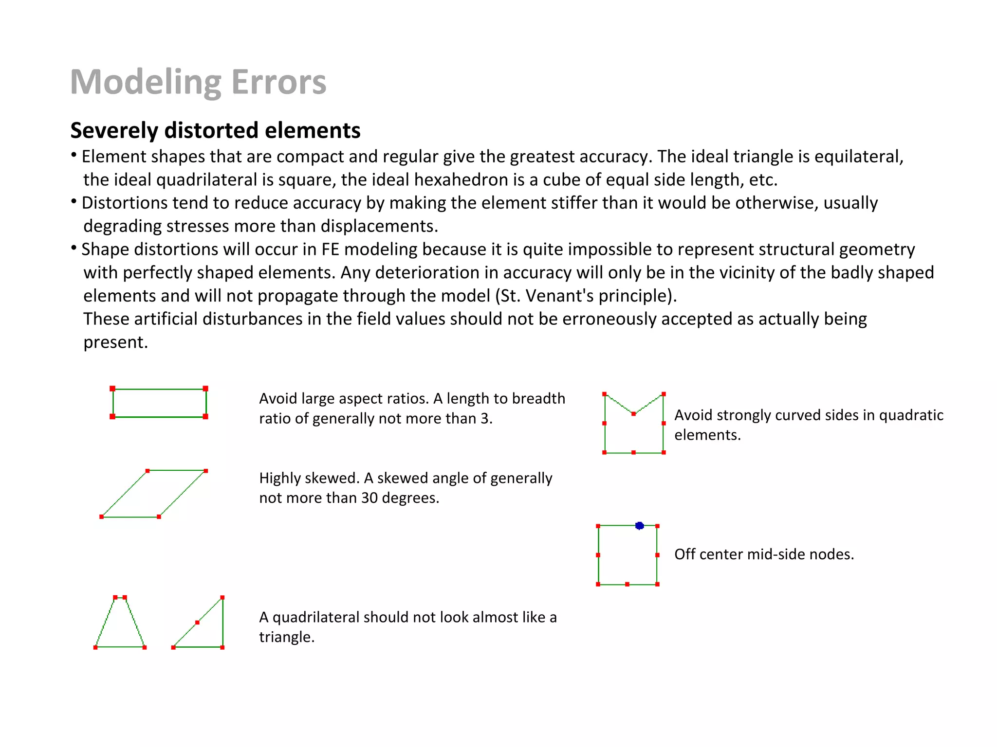 Modeling Errors
Severely distorted elements

• Element shapes that are compact and regular give the greatest accuracy. The ideal triangle is equilateral,
the ideal quadrilateral is square, the ideal hexahedron is a cube of equal side length, etc.
• Distortions tend to reduce accuracy by making the element stiffer than it would be otherwise, usually
degrading stresses more than displacements.
• Shape distortions will occur in FE modeling because it is quite impossible to represent structural geometry
with perfectly shaped elements. Any deterioration in accuracy will only be in the vicinity of the badly shaped
elements and will not propagate through the model (St. Venant's principle).
These artificial disturbances in the field values should not be erroneously accepted as actually being
present.
Avoid large aspect ratios. A length to breadth
ratio of generally not more than 3.

Avoid strongly curved sides in quadratic
elements.

Highly skewed. A skewed angle of generally
not more than 30 degrees.
Off center mid-side nodes.

A quadrilateral should not look almost like a
triangle.

 