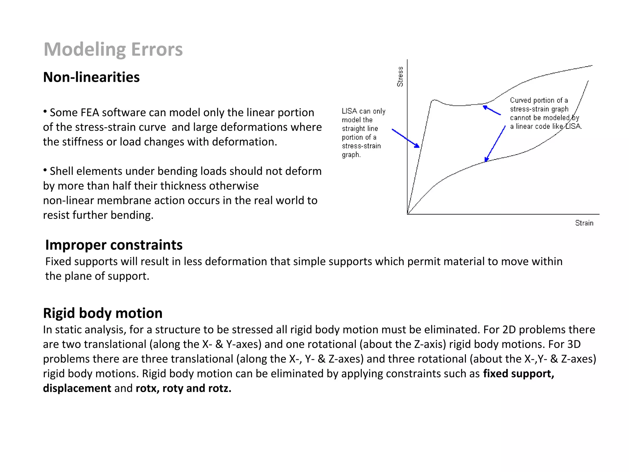 Modeling Errors
Non-linearities
• Some FEA software can model only the linear portion
of the stress-strain curve and large deformations where
the stiffness or load changes with deformation.
• Shell elements under bending loads should not deform
by more than half their thickness otherwise
non-linear membrane action occurs in the real world to
resist further bending.

Improper constraints

Fixed supports will result in less deformation that simple supports which permit material to move within
the plane of support.

Rigid body motion

In static analysis, for a structure to be stressed all rigid body motion must be eliminated. For 2D problems there
are two translational (along the X- & Y-axes) and one rotational (about the Z-axis) rigid body motions. For 3D
problems there are three translational (along the X-, Y- & Z-axes) and three rotational (about the X-,Y- & Z-axes)
rigid body motions. Rigid body motion can be eliminated by applying constraints such as fixed support,
displacement and rotx, roty and rotz.

 