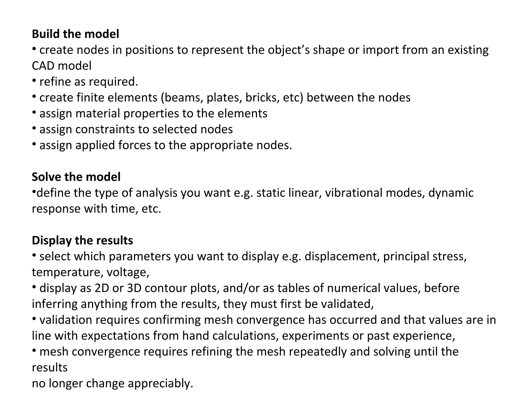 Build the model
• create nodes in positions to represent the object’s shape or import from an existing
CAD model
• refine as required.
• create finite elements (beams, plates, bricks, etc) between the nodes
• assign material properties to the elements
• assign constraints to selected nodes
• assign applied forces to the appropriate nodes.
Solve the model
•define the type of analysis you want e.g. static linear, vibrational modes, dynamic
response with time, etc.
Display the results
• select which parameters you want to display e.g. displacement, principal stress,
temperature, voltage,
• display as 2D or 3D contour plots, and/or as tables of numerical values, before
inferring anything from the results, they must first be validated,
• validation requires confirming mesh convergence has occurred and that values are in
line with expectations from hand calculations, experiments or past experience,
• mesh convergence requires refining the mesh repeatedly and solving until the
results
no longer change appreciably.

 