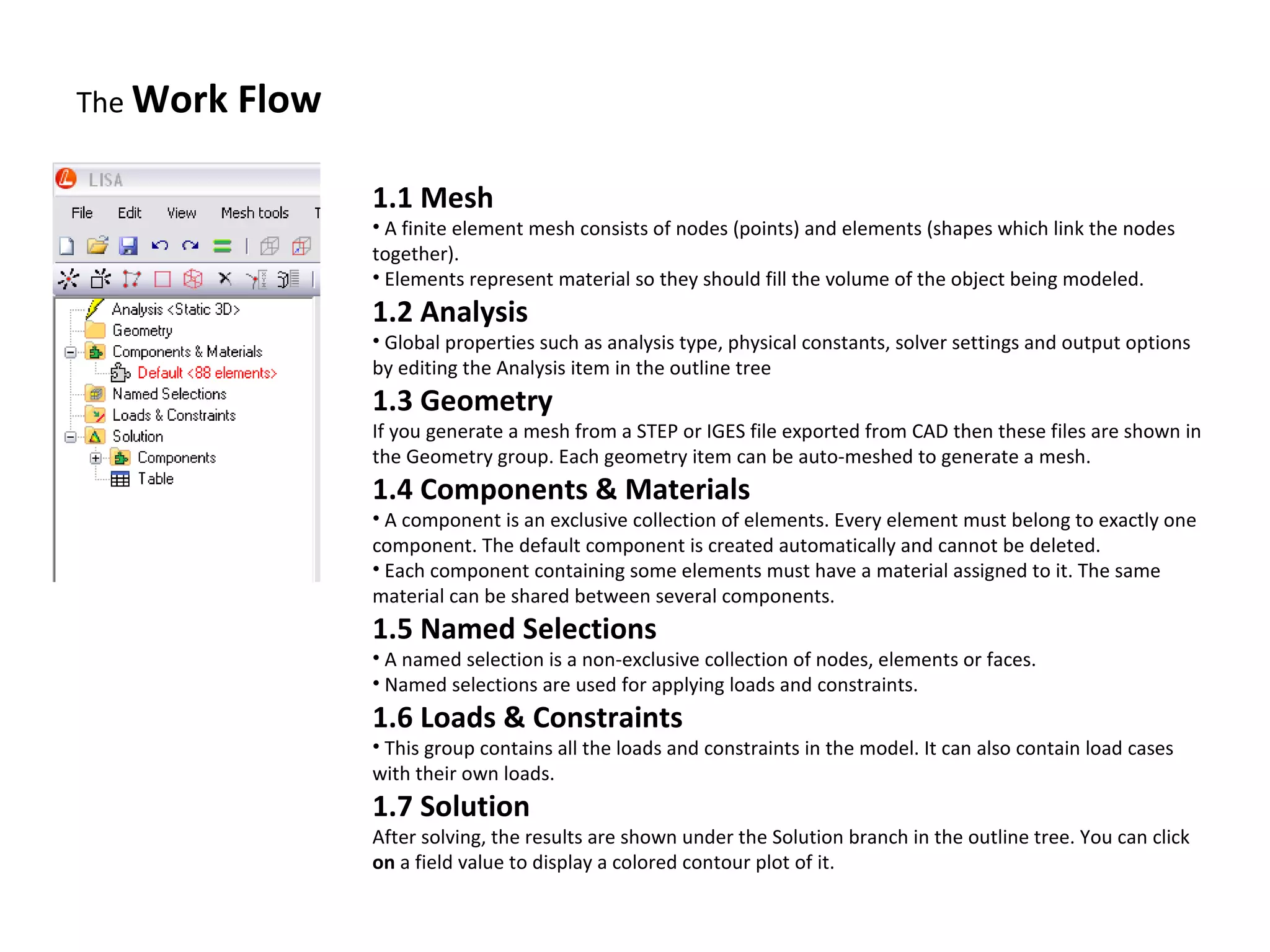 The Work

Flow
1.1 Mesh

• A finite element mesh consists of nodes (points) and elements (shapes which link the nodes
together).
• Elements represent material so they should fill the volume of the object being modeled.

1.2 Analysis

• Global properties such as analysis type, physical constants, solver settings and output options
by editing the Analysis item in the outline tree

1.3 Geometry

If you generate a mesh from a STEP or IGES file exported from CAD then these files are shown in
the Geometry group. Each geometry item can be auto-meshed to generate a mesh.

1.4 Components & Materials

• A component is an exclusive collection of elements. Every element must belong to exactly one
component. The default component is created automatically and cannot be deleted.
• Each component containing some elements must have a material assigned to it. The same
material can be shared between several components.

1.5 Named Selections

• A named selection is a non-exclusive collection of nodes, elements or faces.
• Named selections are used for applying loads and constraints.

1.6 Loads & Constraints

• This group contains all the loads and constraints in the model. It can also contain load cases
with their own loads.

1.7 Solution

After solving, the results are shown under the Solution branch in the outline tree. You can click
on a field value to display a colored contour plot of it.

 