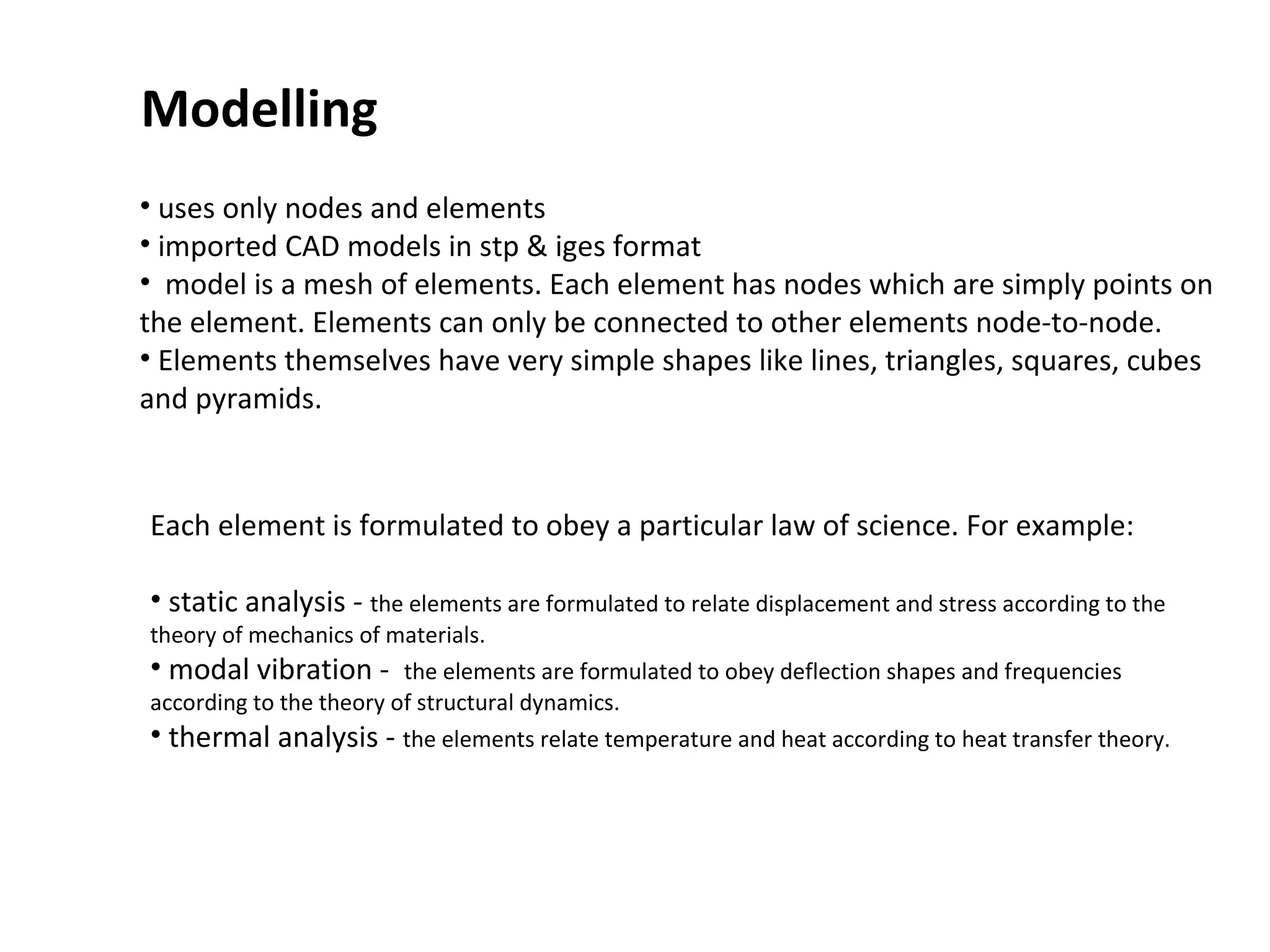 Modelling
• uses only nodes and elements
• imported CAD models in stp & iges format
• model is a mesh of elements. Each element has nodes which are simply points on
the element. Elements can only be connected to other elements node-to-node.
• Elements themselves have very simple shapes like lines, triangles, squares, cubes
and pyramids.

Each element is formulated to obey a particular law of science. For example:
• static analysis - the elements are formulated to relate displacement and stress according to the

theory of mechanics of materials.
• modal vibration - the elements are formulated to obey deflection shapes and frequencies
according to the theory of structural dynamics.
• thermal analysis - the elements relate temperature and heat according to heat transfer theory.

 