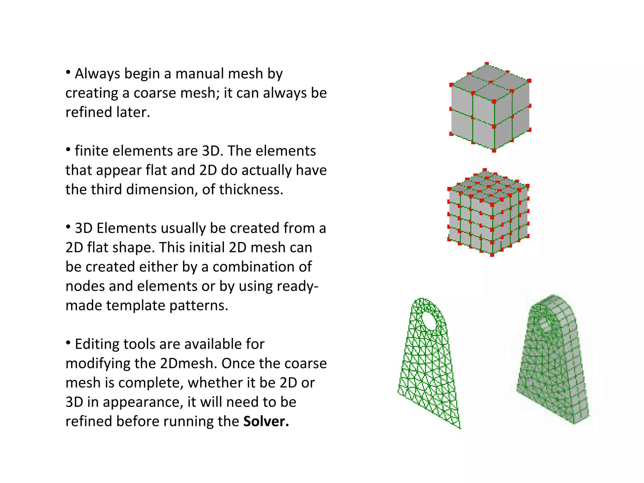 • Always begin a manual mesh by
creating a coarse mesh; it can always be
refined later.
• finite elements are 3D. The elements
that appear flat and 2D do actually have
the third dimension, of thickness.
• 3D Elements usually be created from a
2D flat shape. This initial 2D mesh can
be created either by a combination of
nodes and elements or by using readymade template patterns.
• Editing tools are available for
modifying the 2Dmesh. Once the coarse
mesh is complete, whether it be 2D or
3D in appearance, it will need to be
refined before running the Solver.

 