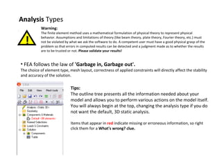 Analysis Types
Warning:

!

The finite element method uses a mathematical formulation of physical theory to represent physical
behavior. Assumptions and limitations of theory (like beam theory, plate theory, Fourier theory, etc.) must
not be violated by what we ask the software to do. A competent user must have a good physical grasp of the
problem so that errors in computed results can be detected and a judgment made as to whether the results
are to be trusted or not. Please validate your results!

• FEA follows the law of 'Garbage in, Garbage out'.

The choice of element type, mesh layout, correctness of applied constraints will directly affect the stability
and accuracy of the solution.

Tips:
The outline tree presents all the information needed about your
model and allows you to perform various actions on the model itself.
You will always begin at the top, changing the analysis type if you do
not want the default, 3D static analysis.
Items that appear in red indicate missing or erroneous information, so right
click them for a What's wrong? clue.

 