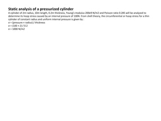 Static analysis of a pressurized cylinder

A cylinder of 2m radius, 10m length, 0.2m thickness, Young's modulus 200e9 N/m2 and Poisson ratio 0.285 will be analyzed to
determine its hoop stress caused by an internal pressure of 100N. From shell theory, the circumferential or hoop stress for a thin
cylinder of constant radius and uniform internal pressure is given by :
σ = (pressure × radius) / thickness
σ = (100 × 2) / 0.2
σ = 1000 N/m2

 