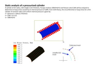 Static analysis of a pressurized cylinder

A cylinder of 2m radius, 10m length, 0.2m thickness, Young's modulus 200e9 N/m2 and Poisson ratio 0.285 will be analyzed to
determine its hoop stress caused by an internal pressure of 100N. From shell theory, the circumferential or hoop stress for a thin
cylinder of constant radius and uniform internal pressure is given by :
σ = (pressure × radius) / thickness
σ = (100 × 2) / 0.2
σ = 1000 N/m2

 