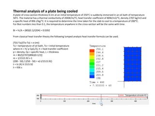 Thermal analysis of a plate being cooled

A plate of cross-section thickness 0.1m at an initial temperature of 250°C is suddenly immersed in an oil bath of temperature
50°C. The material has a thermal conductivity of 204W/m/°C, heat transfer coefficient of 80W/m2/°C, density 2707 kg/m3 and
a specific heat of 896 J/kg/°C. It is required to determine the time taken for the slab to cool to a temperature of 200*C.
For Biot numbers less than 0.1, the temperature anywhere in the cross-section will be the same with time.
Bi = hL/k = (80)(0.1)/(204) = 0.0392
From classical heat transfer theory the following lumped analysis heat transfer formula can be used.
(T(t)-Ta)/(To-Ta) = e-(mt)
Ta = temperature of oil bath, To = initial temperature
where m = h/ ρ Cp(L/2), h = heat transfer coefficient
ρ = density, Cp = specific heat, L = thickness
m = 80/[(2707)(896)(0.1/2)]
m = 1/1515.92 s-1
(200 - 50) / (250 - 50) = e(-t/1515.92)
t = ln (4) X 1515.92
t = 436 s

 