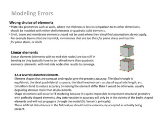 Modeling Errors
Wrong choice of elements

• Plate-like geometries such as walls, where the thickness is less in comparison to its other dimensions,
should be modeled with either shell elements or quadratic solid elements .
• Shell, beam and membrane elements should not be used where their simplified assumptions do not apply.
For example beams that are too thick, membranes that are too thick for plane stress and too thin
for plane strain, or shells

Linear elements

Linear elements (elements with no mid-side nodes) are too stiff in
bending so they typically have to be refined more than quadratic
elements (elements with mid-side nodes) for results to converge.
4.5.4 Severely distorted elements
Element shapes that are compact and regular give the greatest accuracy. The ideal triangle is
equilateral, the ideal quadrilateral is square, the ideal hexahedron is a cube of equal side length, etc.
Distortions tend to reduce accuracy by making the element stiffer than it would be otherwise, usually
degrading stresses more than displacements.
Shape distortions will occur in FE modeling because it is quite impossible to represent structural geometry
with perfectly shaped elements. Any deterioration in accuracy will only be in the vicinity of the badly shaped
elements and will not propagate through the model (St. Venant's principle).
These artificial disturbances in the field values should not be erroneously accepted as actually being
present.

 