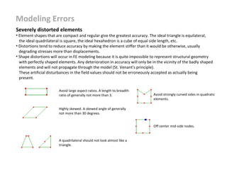 Modeling Errors
Severely distorted elements

• Element shapes that are compact and regular give the greatest accuracy. The ideal triangle is equilateral,
the ideal quadrilateral is square, the ideal hexahedron is a cube of equal side length, etc.
• Distortions tend to reduce accuracy by making the element stiffer than it would be otherwise, usually
degrading stresses more than displacements.
• Shape distortions will occur in FE modeling because it is quite impossible to represent structural geometry
with perfectly shaped elements. Any deterioration in accuracy will only be in the vicinity of the badly shaped
elements and will not propagate through the model (St. Venant's principle).
These artificial disturbances in the field values should not be erroneously accepted as actually being
present.
Avoid large aspect ratios. A length to breadth
ratio of generally not more than 3.

Avoid strongly curved sides in quadratic
elements.

Highly skewed. A skewed angle of generally
not more than 30 degrees.
Off center mid-side nodes.

A quadrilateral should not look almost like a
triangle.

 