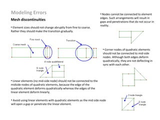 Modeling Errors
Mesh discontinuities
• Element sizes should not change abruptly from fine to coarse.
Rather they should make the transition gradually.

• Nodes cannot be connected to element
edges. Such arrangements will result in
gaps and penetrations that do not occur in
reality.

• Corner nodes of quadratic elements
should not be connected to mid-side
nodes. Although both edges deform
quadratically, they are not deflecting in
sync with each other.

• Linear elements (no mid-side node) should not be connected to the
midside nodes of quadratic elements, because the edge of the
quadratic element deforms quadratically whereas the edges of the
linear element deform linearly.
• Avoid using linear elements with quadratic elements as the mid side node
will open a gap or penetrate the linear element.

 