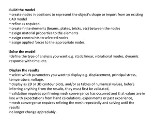 Build the model
• create nodes in positions to represent the object’s shape or import from an existing
CAD model
• refine as required.
• create finite elements (beams, plates, bricks, etc) between the nodes
• assign material properties to the elements
• assign constraints to selected nodes
• assign applied forces to the appropriate nodes.
Solve the model
•define the type of analysis you want e.g. static linear, vibrational modes, dynamic
response with time, etc.
Display the results
• select which parameters you want to display e.g. displacement, principal stress,
temperature, voltage,
• display as 2D or 3D contour plots, and/or as tables of numerical values, before
inferring anything from the results, they must first be validated,
• validation requires confirming mesh convergence has occurred and that values are in
line with expectations from hand calculations, experiments or past experience,
• mesh convergence requires refining the mesh repeatedly and solving until the
results
no longer change appreciably.

 