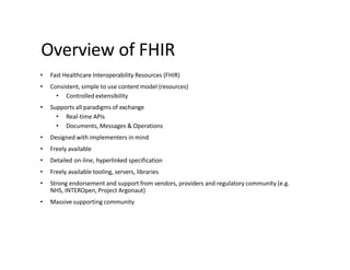 Overview of FHIR
• Fast Healthcare Interoperability Resources (FHIR)
• Consistent, simple to use content model (resources)
• Controlled extensibility
• Supports all paradigms of exchange
• Real-time APIs
• Documents, Messages & Operations
• Designed with implementers in mind
• Freely available
• Detailed on-line, hyperlinked specification
• Freely available tooling, servers, libraries
• Strong endorsement and support from vendors, providers and regulatory community (e.g.
NHS, INTEROpen, Project Argonaut)
• Massive supporting community
 