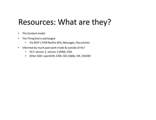 Resources: What are they?
• The Content model
• The Thing that is exchanged
• Via REST ( FHIR Restful API), Messages, Documents
• Informed by much past work inside & outside of HL7
• HL7: version 2, version 3 (RIM), CDA
• Other SDO: openEHR, CIMI, ISO 13606, IHE, DICOM
 