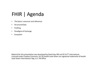 FHIR | Agenda
• The basics: resources and references
• Structured Data
• Profiling
• Paradigms of Exchange
• Ecosystem
Material for this presentation was developed by David Hay, MD and © HL7® International.
Licensed under Creative Commons. HL7 & Health Level Seven are registered trademarks of Health
Level Seven International. Reg. U.S. TM Office
 