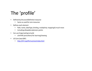 The ‘profile’
• Defined by StructureDefinition resource
• Same as used for core resources
• Defines each element
• Path, name, dataType, binding, multiplicity. mapping & much more
• Including allowable extension points
• Can use Forge tooling to build
• clinFHIR (and others) for learning/viewing
• US Core (was DAF)
• http://hl7.org/fhir/us/core/index.html
 