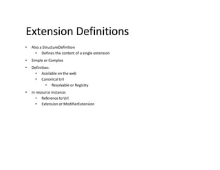 Extension Definitions
• Also a StructureDefinition
• Defines the content of a single extension
• Simple or Complex
• Definition:
• Available on the web
• Canonical Url
• Resolvable or Registry
• In resource instance:
• Reference to Url
• Extension or ModifierExtension
 