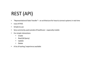 REST (API)
• “Representational State Transfer” – an architecture for how to connect systems in real time
• Uses HTTP/S
• Simple to use
• Very commonly used outside of healthcare – especially mobile
• For simple interactions
• Create
• Read (& Query)
• Update
• Delete
• A lot of tooling / experience available
 