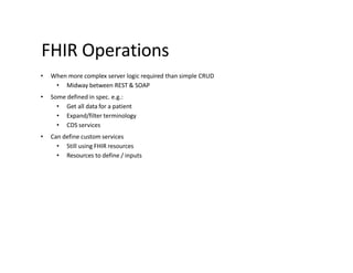 FHIR Operations
• When more complex server logic required than simple CRUD
• Midway between REST & SOAP
• Some defined in spec. e.g.:
• Get all data for a patient
• Expand/filter terminology
• CDS services
• Can define custom services
• Still using FHIR resources
• Resources to define / inputs
 