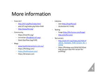 ▸ From HL7
• http://hl7.org/fhir/index.html
• wiki.hl7.org/index.php?title=FHIR
• http://www.fhir.org/
▸ Community
• https://chat.fhir.org/
• List server (fhir@lists.hl7.org )
• Stack Overflow (tag FHIR)
▸ Blogs
• www.healthintersections.com.au/
• https://fhirblog.com/
• https://thefhirplace.com/
• https://brianpos.com
▸ Libraries
• Java (http://hapifhir
.io/)
• C# (NuGet HL7.FHIR)
▸ Tooling
• Forge (http://fhir.furore.com/Forge)
• http://clinfhir.com/
▸ Test servers
• http://wiki.hl7.org/index.php?title=P
ublicly_Available_FHIR_Servers_for_t
esting
• https://fhirblog.com/2016/10/19/set
ting-up-your-own-fhir-server-for-
profiling/
More information
 