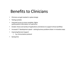 Benefits to Clinicians
• Clinicians can get involved in system design
• Tooling available
• Improved access to more complete, higher
quality patient information incl. genomics
• Greater choice and variety of applications and devices to support clinical workflow
• Increased IT development speed – solving business problems faster in innovative ways
• Improving Decision Support
• E.g. Immunization protocol
• Saving time
 