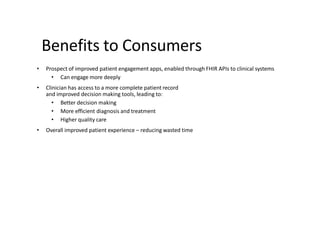 Benefits to Consumers
• Prospect of improved patient engagement apps, enabled through FHIR APIs to clinical systems
• Can engage more deeply
• Clinician has access to a more complete patient record
and improved decision making tools, leading to:
• Better decision making
• More efficient diagnosis and treatment
• Higher quality care
• Overall improved patient experience – reducing wasted time
 