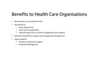Benefits to Health Care Organisations
• Most vendors are committed to FHIR
• Should lead to:
• faster deployments
• lower cost interoperability
• reduced vendor lock in as FHIR is adopted by source systems
• Standards based APIs to support internal application development
• Capture data for
• Analytics and Decision Support
• Population Management
 