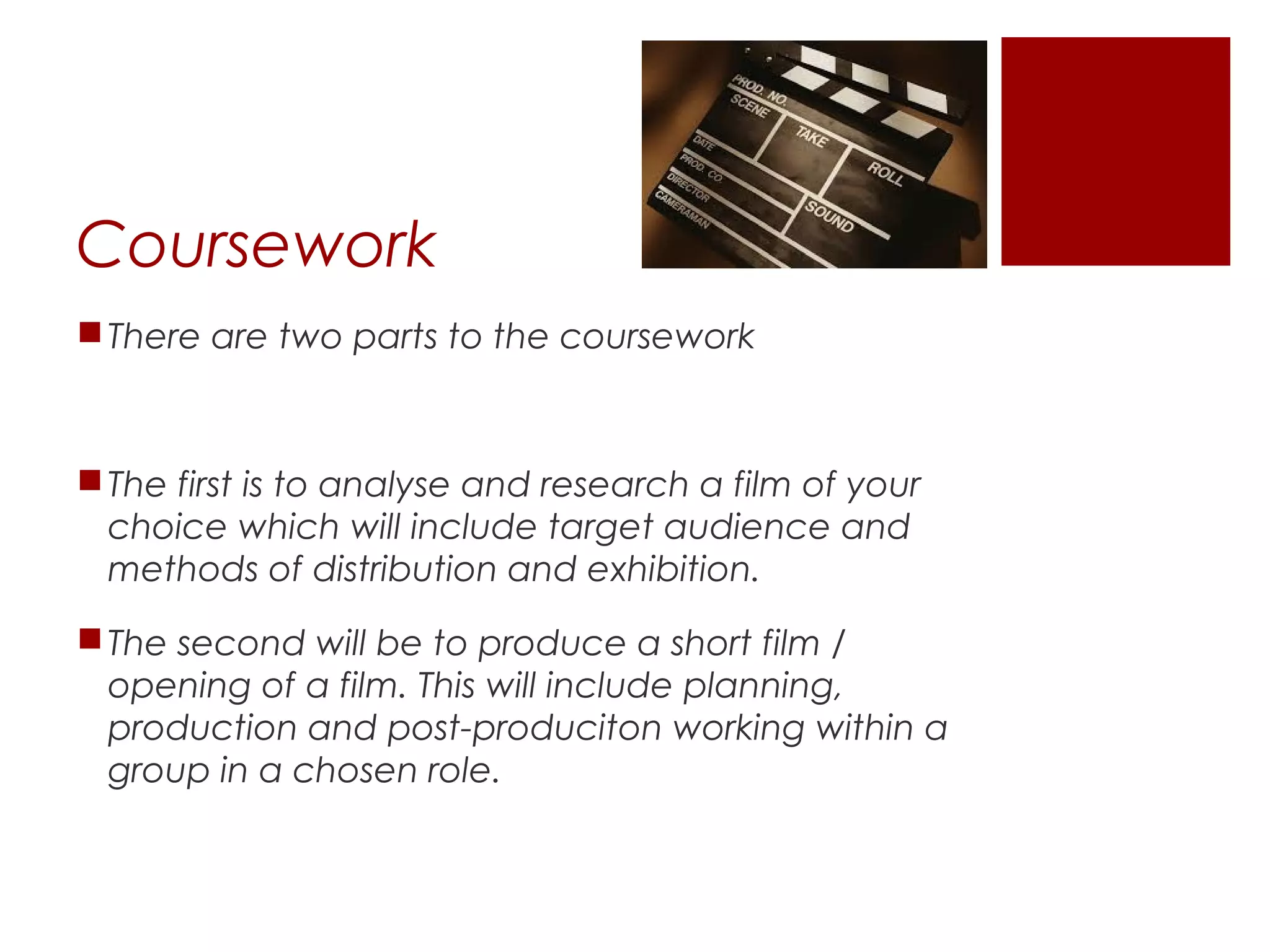 Coursework
There are two parts to the coursework
The first is to analyse and research a film of your
choice which will include target audience and
methods of distribution and exhibition.
The second will be to produce a short film /
opening of a film. This will include planning,
production and post-produciton working within a
group in a chosen role.
 
