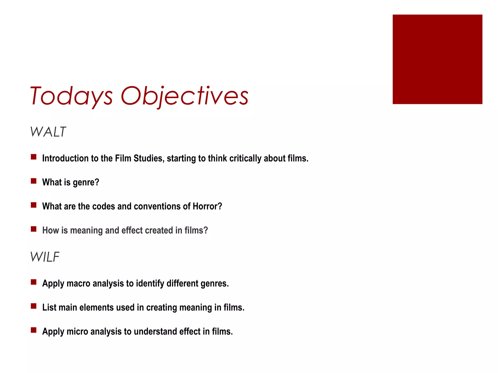 Todays Objectives
WALT
 Introduction to the Film Studies, starting to think critically about films.
 What is genre?
 What are the codes and conventions of Horror?
 How is meaning and effect created in films?
WILF
 Apply macro analysis to identify different genres.
 List main elements used in creating meaning in films.
 Apply micro analysis to understand effect in films.
 