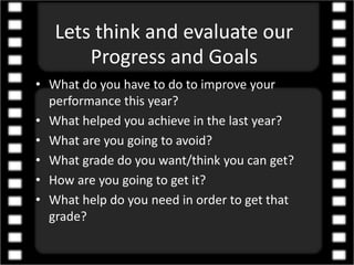 Lets think and evaluate our
Progress and Goals
• What do you have to do to improve your
performance this year?
• What helped you achieve in the last year?
• What are you going to avoid?
• What grade do you want/think you can get?
• How are you going to get it?
• What help do you need in order to get that
grade?
 