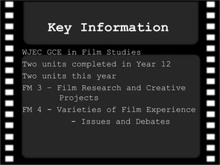 Key Information
WJEC GCE in Film Studies
Two units completed in Year 12
Two units this year
FM 3 – Film Research and Creative
Projects
FM 4 - Varieties of Film Experience
- Issues and Debates
 
