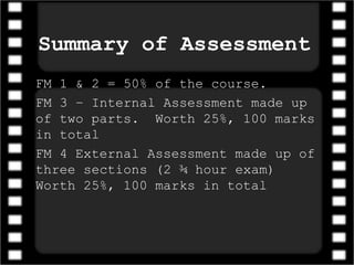 Summary of Assessment
FM 1 & 2 = 50% of the course.
FM 3 – Internal Assessment made up
of two parts. Worth 25%, 100 marks
in total
FM 4 External Assessment made up of
three sections (2 ¾ hour exam)
Worth 25%, 100 marks in total
 