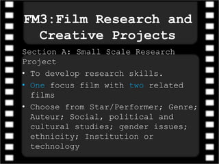 FM3:Film Research and
Creative Projects
Section A: Small Scale Research
Project
• To develop research skills.
• One focus film with two related
films
• Choose from Star/Performer; Genre;
Auteur; Social, political and
cultural studies; gender issues;
ethnicity; Institution or
technology
 