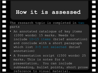 How it is assessed
The research topic is completed in two
parts
• An annotated catalogue of key items
(1000 words) 15 marks. Needs to
include 10-15 items (brief annotation)
and conclude with a short paragraph
which list 3-5 not selected (brief
annotation)
• A Presentation script (1500 words) 25
marks. This is notes for a
presentation. You can include
subheading, bullet points, short prose
reference to visual material.
 
