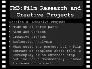 FM3:Film Research and
Creative Projects
Section B: Creative Project
• Made up of three parts
• Aims and Context
• Creative Project
• Reflective Analysis
• What could the project be? – Film
extract or complete short film, A
Screenplay or an extended step
outline for a documentary (linked
to research project).
 