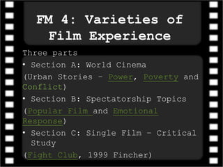FM 4: Varieties of
Film Experience
Three parts
• Section A: World Cinema
(Urban Stories – Power, Poverty and
Conflict)
• Section B: Spectatorship Topics
(Popular Film and Emotional
Response)
• Section C: Single Film – Critical
Study
(Fight Club, 1999 Fincher)
 
