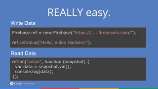 REALLY easy.
Write Data
Firebase ref = new Firebase("https://.....firebaseio.com/");
ref.setValue("Hello, Video Hackers!");
Read Data
ref.on("value", function (snapshot) {
var data = snapshot.val();
console.log(data);
});
 
