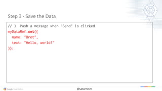 @saturnism
// 3. Push a message when "Send" is clicked.
myDataRef.set({
name: "Bret",
text: "Hello, world!"
});
Step 3 - Save the Data
 
