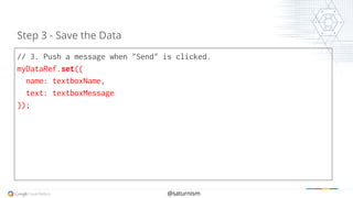 @saturnism
// 3. Push a message when "Send" is clicked.
myDataRef.set({
name: textboxName,
text: textboxMessage
});
Step 3 - Save the Data
 