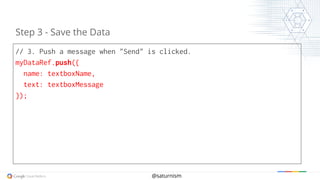 @saturnism
// 3. Push a message when "Send" is clicked.
myDataRef.push({
name: textboxName,
text: textboxMessage
});
Step 3 - Save the Data
 