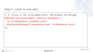 @saturnism
// 4. Listen to the child_added event, and display the message.
myDataRef.on("child_added", function (snapshot) {
var firebaseValue = snapshot.val();
displayChatMessage(firebaseValue.name, firebaseValue.text);
});
Step 4 - Listen to new data
 