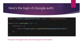 Here’s the login JS (Google auth)
import { firebase, googleAuthProvider } from "../firebase/firebase";
export const startLogin = () => {
return () => {
return firebase.auth().signInWithPopup(googleAuthProvider);
};
};
The Login with Google button calls the startLogin function above
 