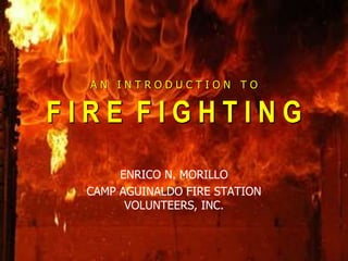 A N I N T R O D U C T I O N T O
F I R E F I G H T I N G
ENRICO N. MORILLO
CAMP AGUINALDO FIRE STATION
VOLUNTEERS, INC.
 