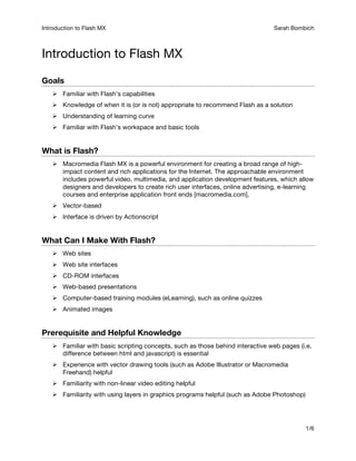 Introduction to Flash MX Sarah Bombich A
1/6
Introduction to Flash MX
Goals
 Familiar with Flash’s capabilities
 Knowledge of when it is (or is not) appropriate to recommend Flash as a solution
 Understanding of learning curve
 Familiar with Flash’s workspace and basic tools
What is Flash?
 Macromedia Flash MX is a powerful environment for creating a broad range of high-
impact content and rich applications for the Internet. The approachable environment
includes powerful video, multimedia, and application development features, which allow
designers and developers to create rich user interfaces, online advertising, e-learning
courses and enterprise application front ends [macromedia.com].
 Vector-based
 Interface is driven by Actionscript
What Can I Make With Flash?
 Web sites
 Web site interfaces
 CD-ROM interfaces
 Web-based presentations
 Computer-based training modules (eLearning), such as online quizzes
 Animated images
Prerequisite and Helpful Knowledge
 Familiar with basic scripting concepts, such as those behind interactive web pages (i.e.
difference between html and javascript) is essential
 Experience with vector drawing tools (such as Adobe Illustrator or Macromedia
Freehand) helpful
 Familiarity with non-linear video editing helpful
 Familiarity with using layers in graphics programs helpful (such as Adobe Photoshop)
 