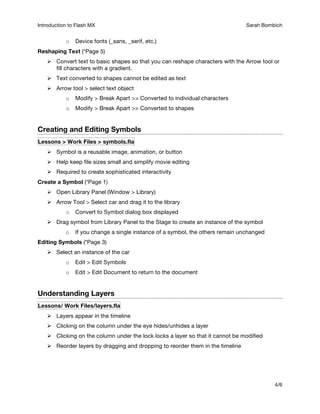 Introduction to Flash MX Sarah Bombich A
4/6
o Device fonts (_sans, _serif, etc.)
Reshaping Text (*Page 5)
 Convert text to basic shapes so that you can reshape characters with the Arrow tool or
fill characters with a gradient.
 Text converted to shapes cannot be edited as text
 Arrow tool > select text object
o Modify > Break Apart >> Converted to individual characters
o Modify > Break Apart >> Converted to shapes
Creating and Editing Symbols
Lessons > Work Files > symbols.fla
 Symbol is a reusable image, animation, or button
 Help keep file sizes small and simplify movie editing
 Required to create sophisticated interactivity
Create a Symbol (*Page 1)
 Open Library Panel (Window > Library)
 Arrow Tool > Select car and drag it to the library
o Convert to Symbol dialog box displayed
 Drag symbol from Library Panel to the Stage to create an instance of the symbol
o If you change a single instance of a symbol, the others remain unchanged
Editing Symbols (*Page 3)
 Select an instance of the car
o Edit > Edit Symbols
o Edit > Edit Document to return to the document
Understanding Layers
Lessons/ Work Files/layers.fla
 Layers appear in the timeline
 Clicking on the column under the eye hides/unhides a layer
 Clicking on the column under the lock locks a layer so that it cannot be modified
 Reorder layers by dragging and dropping to reorder them in the timeline
 
