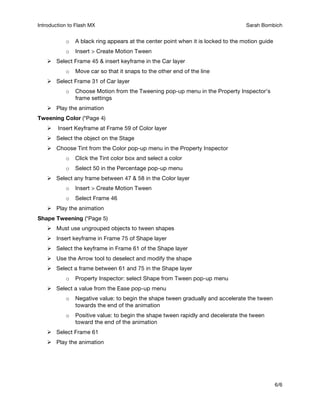 Introduction to Flash MX Sarah Bombich A
6/6
o A black ring appears at the center point when it is locked to the motion guide
o Insert > Create Motion Tween
 Select Frame 45 & insert keyframe in the Car layer
o Move car so that it snaps to the other end of the line
 Select Frame 31 of Car layer
o Choose Motion from the Tweening pop-up menu in the Property Inspector’s
frame settings
 Play the animation
Tweening Color (*Page 4)
 Insert Keyframe at Frame 59 of Color layer
 Select the object on the Stage
 Choose Tint from the Color pop-up menu in the Property Inspector
o Click the Tint color box and select a color
o Select 50 in the Percentage pop-up menu
 Select any frame between 47 & 58 in the Color layer
o Insert > Create Motion Tween
o Select Frame 46
 Play the animation
Shape Tweening (*Page 5)
 Must use ungrouped objects to tween shapes
 Insert keyframe in Frame 75 of Shape layer
 Select the keyframe in Frame 61 of the Shape layer
 Use the Arrow tool to deselect and modify the shape
 Select a frame between 61 and 75 in the Shape layer
o Property Inspector: select Shape from Tween pop-up menu
 Select a value from the Ease pop-up menu
o Negative value: to begin the shape tween gradually and accelerate the tween
towards the end of the animation
o Positive value: to begin the shape tween rapidly and decelerate the tween
toward the end of the animation
 Select Frame 61
 Play the animation
 