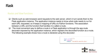 Flask
Routes and View Functions
 Clients such as web browsers send requests to the web server, which in turn sends them to the
Flask application instance. The application instance needs to know what code needs to run for
each URL requested, so it keeps a mapping of URLs to Python functions. The association
between a URL and the function that handles it is called a route.
 The most convenient way to define a route in a Flask application is through the app.route
decorator exposed by the application instance, which registers the decorated function as a route.
The following example shows how a route is declared using this decorator:
 