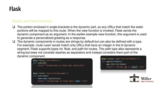 Flask
Routes and View Functions
 The portion enclosed in angle brackets is the dynamic part, so any URLs that match the static
portions will be mapped to this route. When the view function is invoked, Flask sends the
dynamic component as an argument. In the earlier example view function, this argument is used
to generate a personalized greeting as a response.
 The dynamic components in routes are strings by default but can also be defined with a type.
For example, route /user/ would match only URLs that have an integer in the id dynamic
segment. Flask supports types int, float, and path for routes. The path type also represents a
string but does not consider slashes as separators and instead considers them part of the
dynamic component.
 